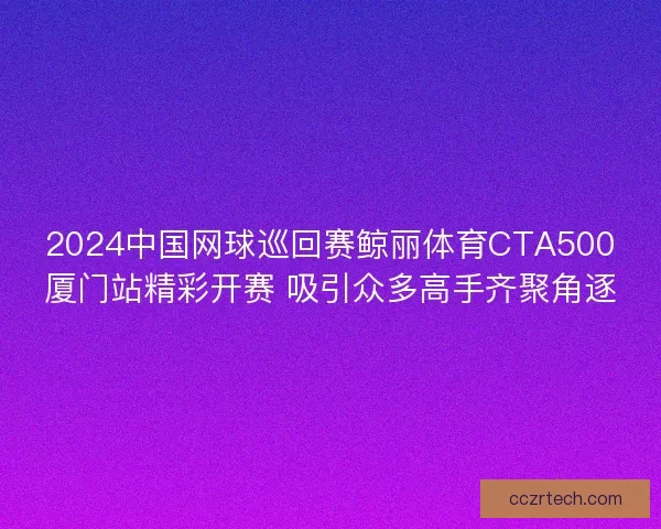 2024中国网球巡回赛鲸丽体育CTA500厦门站精彩开赛 吸引众多高手齐聚角逐