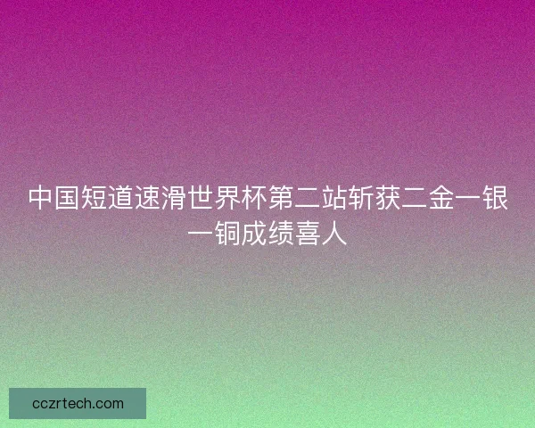 中国短道速滑世界杯第二站斩获二金一银一铜成绩喜人
