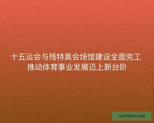 十五运会与残特奥会场馆建设全面完工 推动体育事业发展迈上新台阶