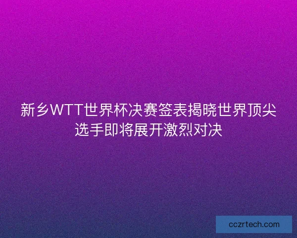 新乡WTT世界杯决赛签表揭晓世界顶尖选手即将展开激烈对决
