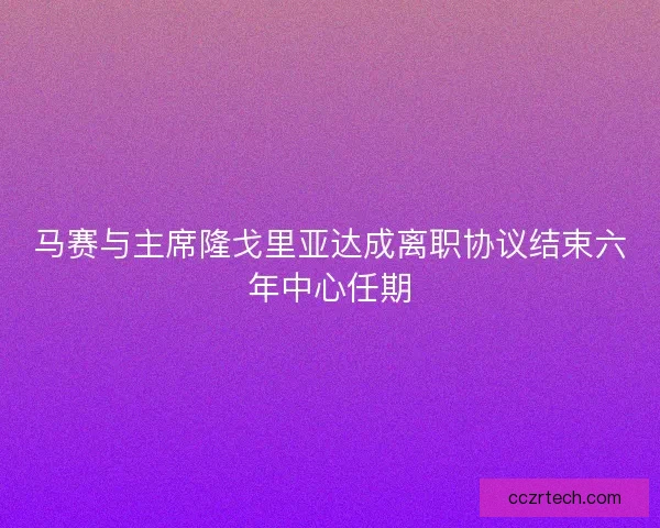 马赛与主席隆戈里亚达成离职协议结束六年中心任期
