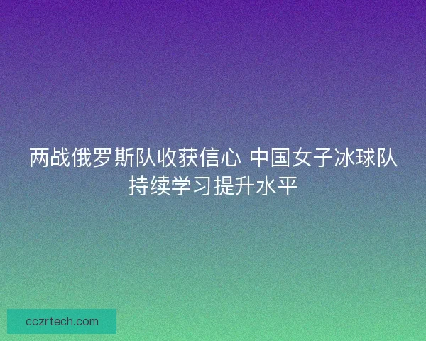 两战俄罗斯队收获信心 中国女子冰球队持续学习提升水平 两战俄罗斯队收获信心 中国女子冰球队持续学习提升水平