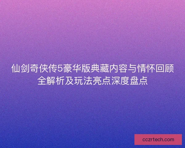 仙剑奇侠传5豪华版典藏内容与情怀回顾全解析及玩法亮点深度盘点