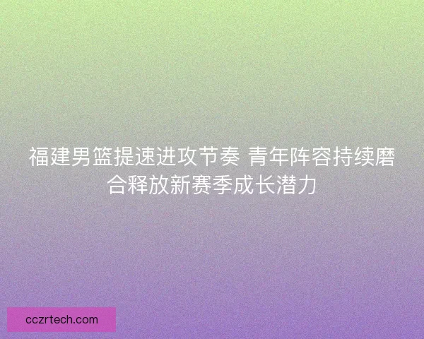 福建男篮提速进攻节奏 青年阵容持续磨合释放新赛季成长潜力 福建男篮提速进攻节奏 青年阵容持续磨合释放新赛季成长潜力