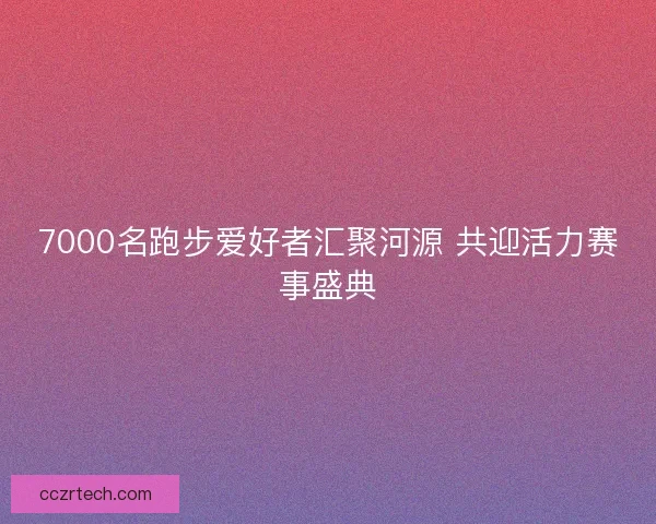 7000名跑步爱好者汇聚河源 共迎活力赛事盛典