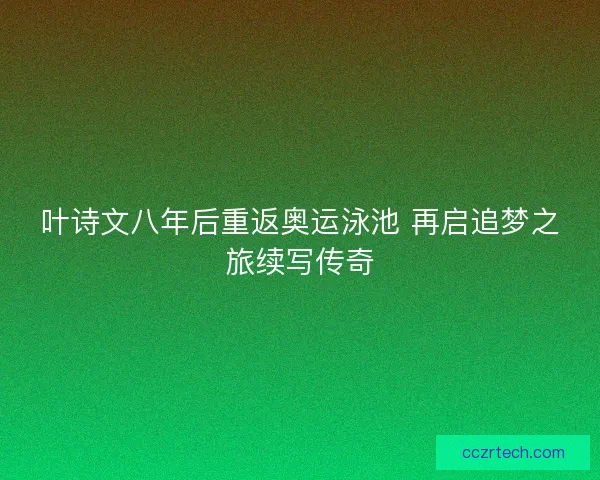 叶诗文八年后重返奥运泳池 再启追梦之旅续写传奇 叶诗文八年后重返奥运泳池 再启追梦之旅续写传奇