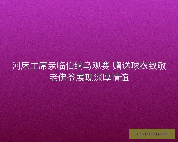 河床主席亲临伯纳乌观赛 赠送球衣致敬老佛爷展现深厚情谊 河床主席亲临伯纳乌观赛 赠送球衣致敬老佛爷展现深厚情谊