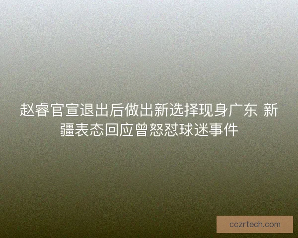 赵睿官宣退出后做出新选择现身广东 新疆表态回应曾怒怼球迷事件 赵睿官宣退出后做出新选择现身广东 新疆表态回应曾怒怼球迷事件