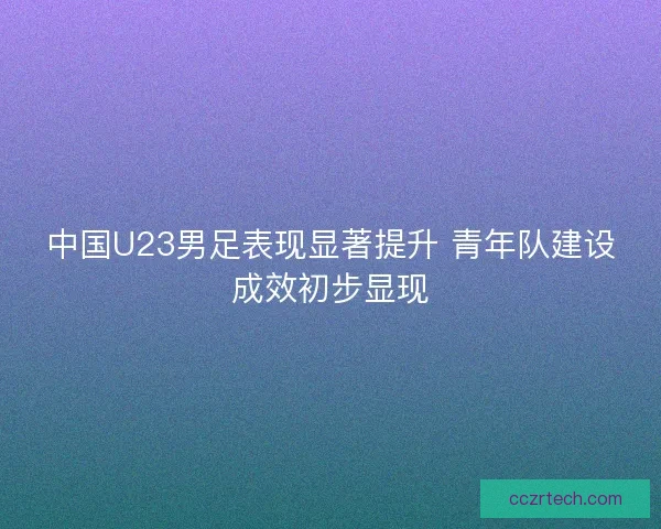 中国U23男足表现显著提升 青年队建设成效初步显现