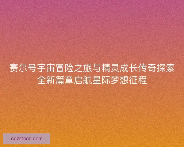 赛尔号宇宙冒险之旅与精灵成长传奇探索全新篇章启航星际梦想征程 赛尔号宇宙冒险之旅与精灵成长传奇探索全新篇章启航星际梦想征程