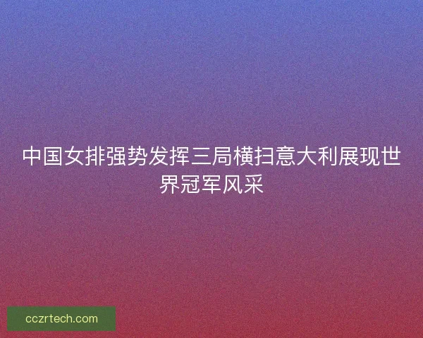 中国女排强势发挥三局横扫意大利展现世界冠军风采